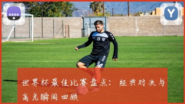 世界杯最佳比赛盘点:经典对决与高光瞬间回顾