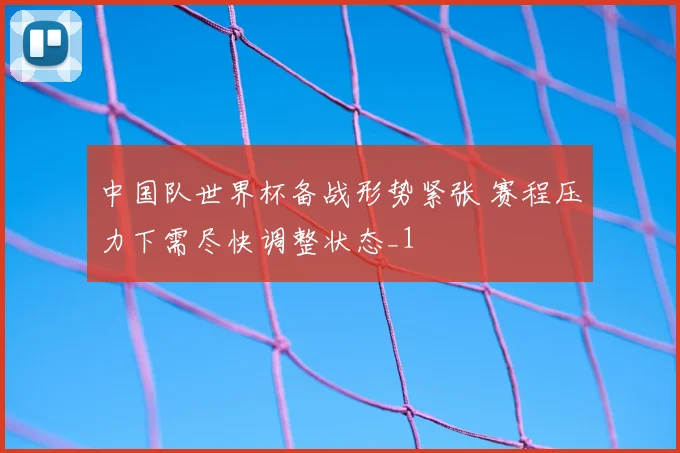 中国队世界杯备战形势紧张 赛程压力下需尽快调整状态_1