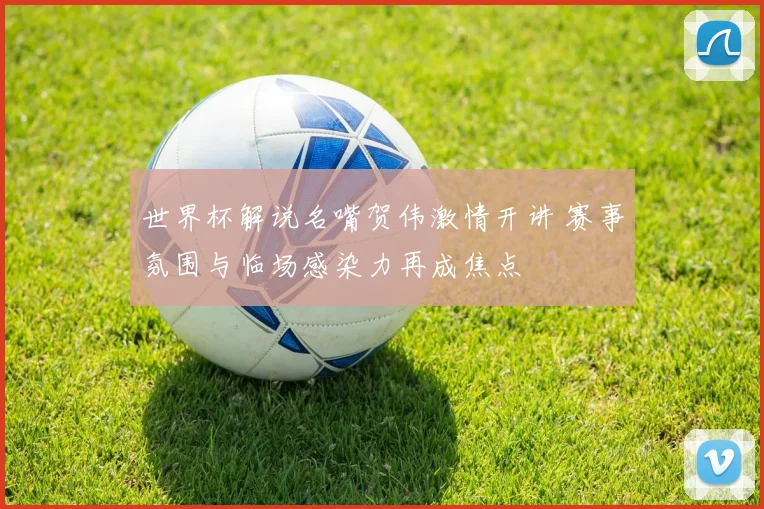 世界杯解说名嘴贺伟激情开讲 赛事氛围与临场感染力再成焦点