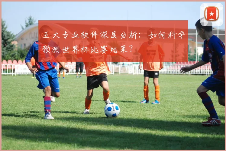 五大专业软件深度分析：如何科学预测世界杯比赛结果？