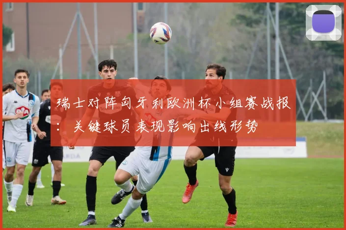 瑞士对阵匈牙利欧洲杯小组赛战报:关键球员表现影响出线形势