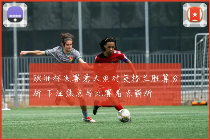 欧洲杯决赛意大利对英格兰胜算分析 下注焦点与比赛看点解析