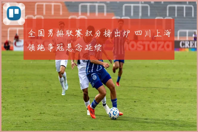 全国男排联赛积分榜出炉 四川上海领跑争冠悬念延续