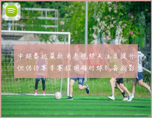 中超泰达最新消息视频关注度提升但仍待赛季赛程明确对球队备战影响