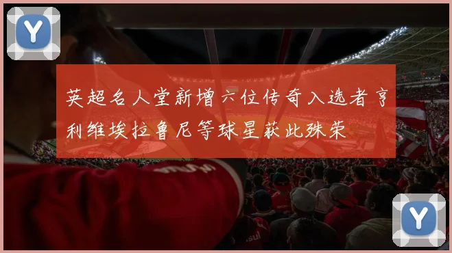 英超名人堂新增六位传奇入选者亨利维埃拉鲁尼等球星获此殊荣