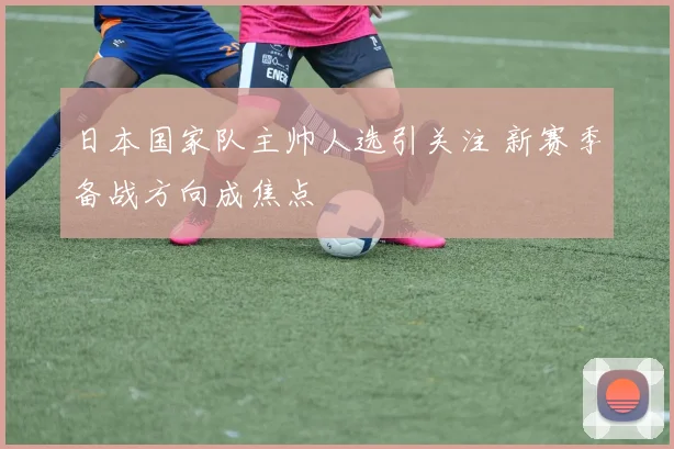 日本国家队主帅人选引关注 新赛季备战方向成焦点