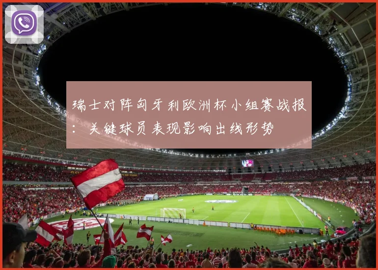 瑞士对阵匈牙利欧洲杯小组赛战报:关键球员表现影响出线形势