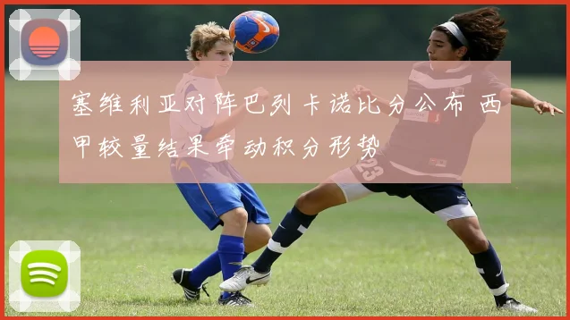 塞维利亚对阵巴列卡诺比分公布 西甲较量结果牵动积分形势