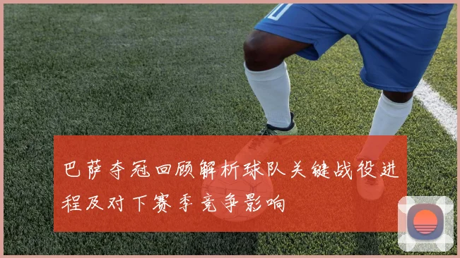 巴萨夺冠回顾解析球队关键战役进程及对下赛季竞争影响