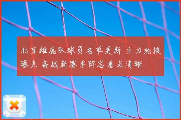 北京雄鹿队球员名单更新 主力轮换曝光 备战新赛季阵容看点清晰