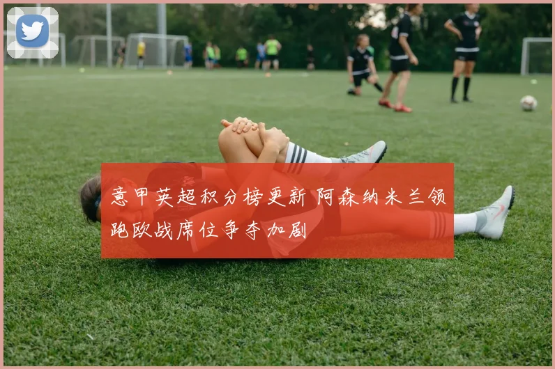 意甲英超积分榜更新 阿森纳米兰领跑欧战席位争夺加剧