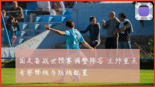国足备战世预赛调整阵容 主帅重点考察锋线与防线配置