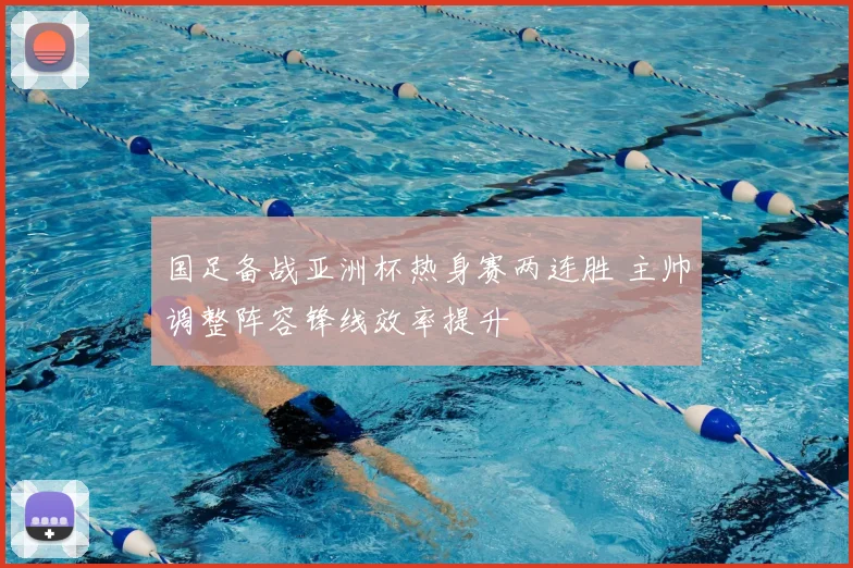 国足备战亚洲杯热身赛两连胜 主帅调整阵容锋线效率提升