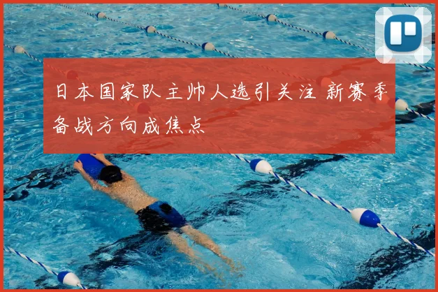 日本国家队主帅人选引关注 新赛季备战方向成焦点