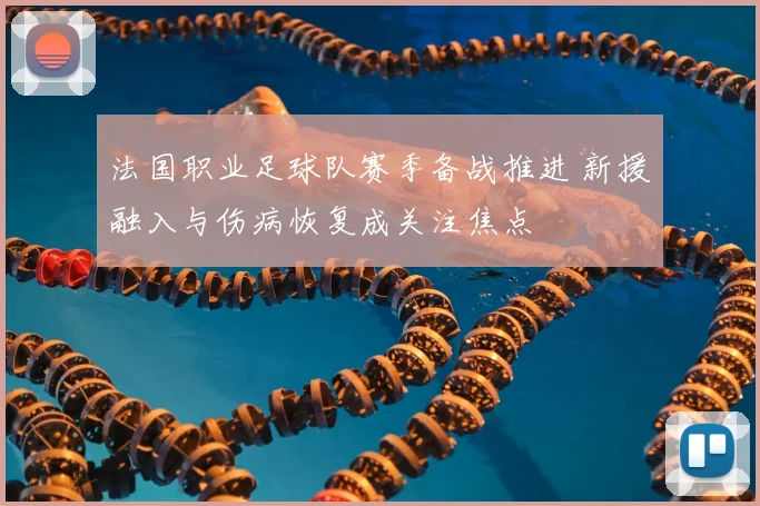 法国职业足球队赛季备战推进 新援融入与伤病恢复成关注焦点